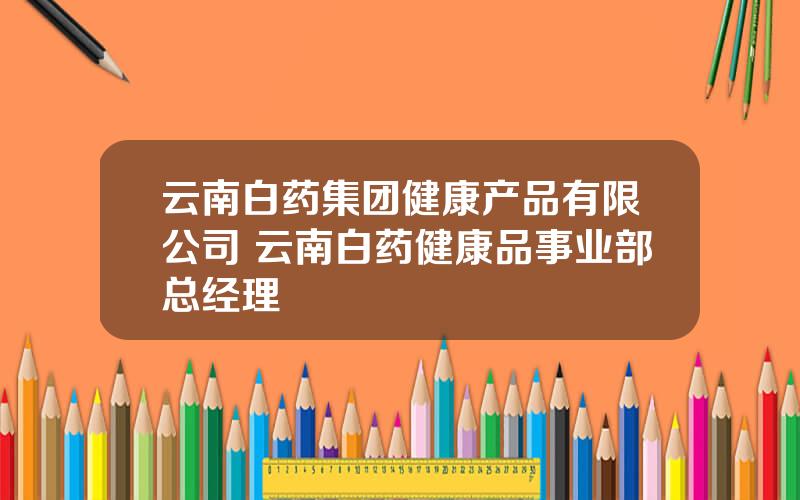 云南白药集团健康产品有限公司 云南白药健康品事业部总经理